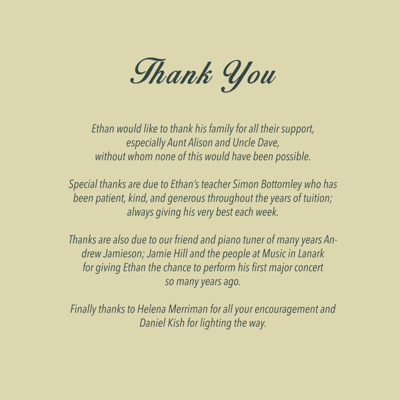 Ethan would like to thank his family for all their support, especially Aunt Alison and Uncle Dave, without whom none of this would have been possible. Special thanks are due to Ethan's teacher Simon Bottomley who has been patient, kind, and generous throughout the years of tuition; always giving his very best each week. Thanks are also due to our friend and piano tuner of many years Andrew Jamieson; Jamie Hill and the people at Music in Lanark for giving Ethan the chance to perform his first major concert so many years ago. Finally thanks to Helena Merriman for all your encouragement and Daniel Kish for lighting the way.